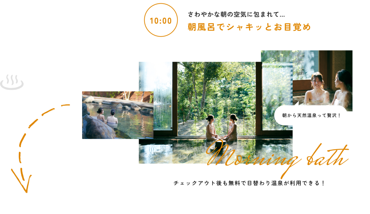 10:00
さわやかな朝の空気に包まれて…
朝風呂でシャキッとお目覚め
チェックアウト後も無料で日替わり温泉が利用できる！ 