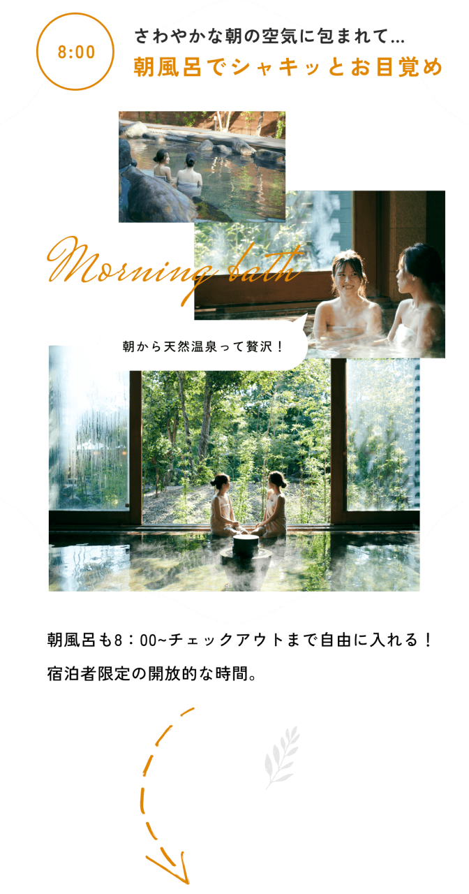 8:00
さわやかな朝の空気に包まれて…
朝風呂でシャキッとお目覚め
朝風呂も8：00~チェックアウトまで自由に入れる！ 
宿泊者限定の開放的な時間。